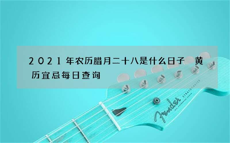 2021年农历腊月二十八是什么日子 黄历宜忌每日查询